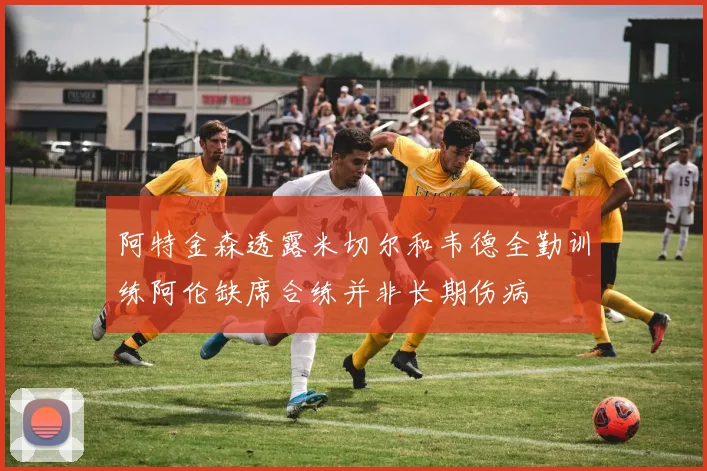阿特金森透露米切尔和韦德全勤训练阿伦缺席合练并非长期伤病