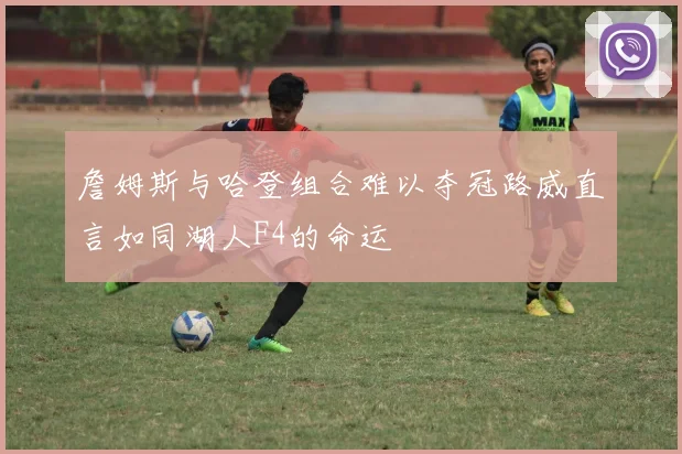 詹姆斯与哈登组合难以夺冠路威直言如同湖人F4的命运