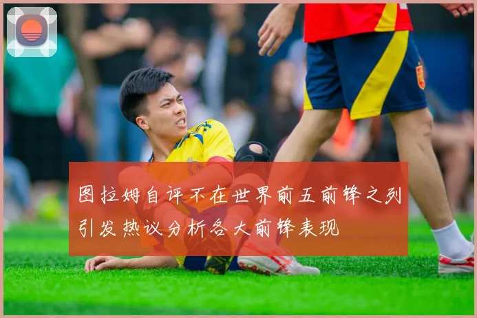 图拉姆自评不在世界前五前锋之列引发热议分析各大前锋表现