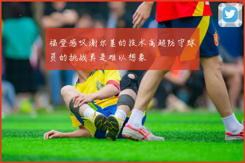 福登感叹谢尔基的技术高超防守球员的挑战真是难以想象
