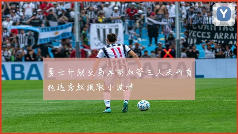 勇士计划交易库明加等三人及两首轮选秀权换取小波特