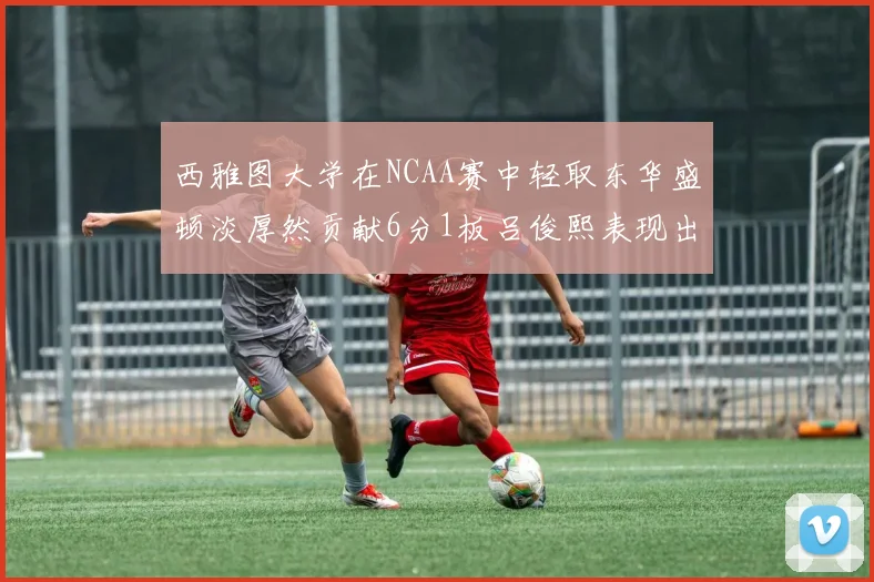 西雅图大学在NCAA赛中轻取东华盛顿淡厚然贡献6分1板吕俊熙表现出色拿下17分5板