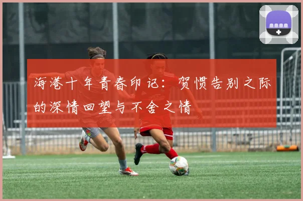 海港十年青春印记：贺惯告别之际的深情回望与不舍之情
