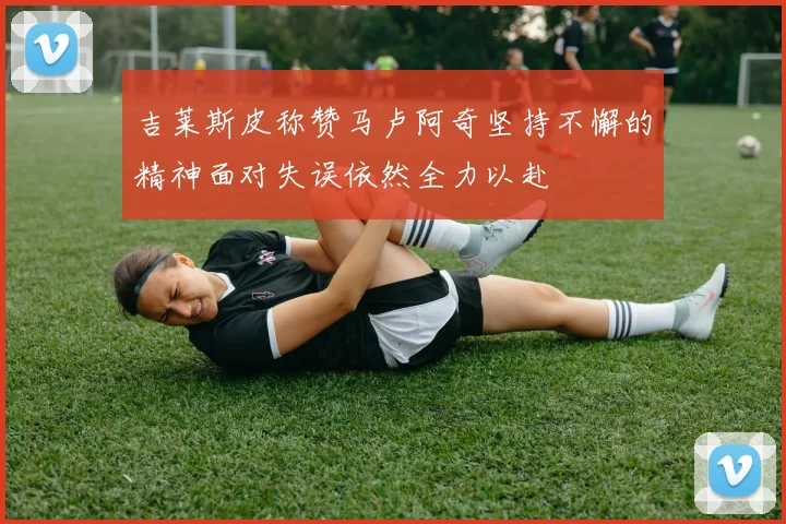 吉莱斯皮称赞马卢阿奇坚持不懈的精神面对失误依然全力以赴