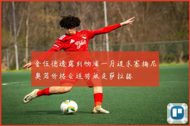 舍伍德透露利物浦一月追求塞梅尼奥若价格合适将放走萨拉赫