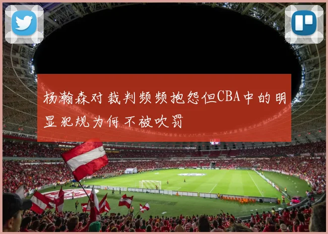杨瀚森对裁判频频抱怨但CBA中的明显犯规为何不被吹罚