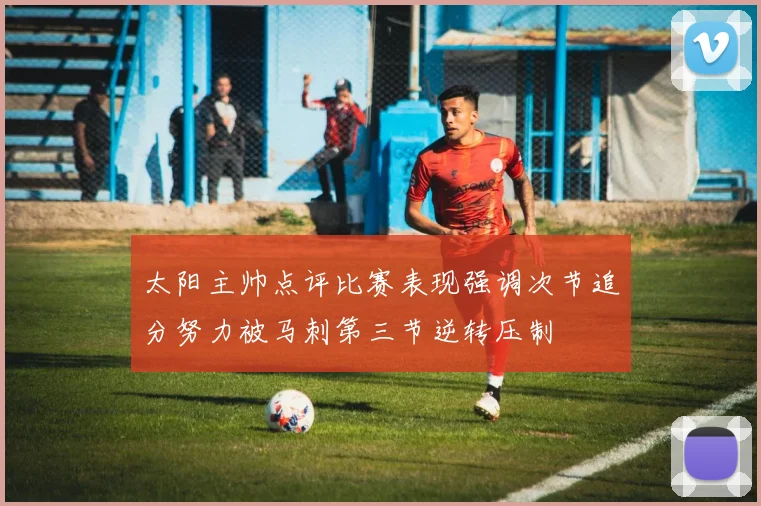 太阳主帅点评比赛表现强调次节追分努力被马刺第三节逆转压制