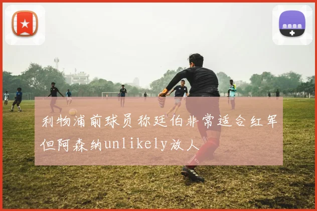 利物浦前球员称廷伯非常适合红军但阿森纳unlikely放人