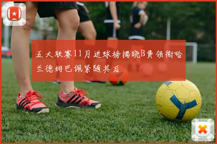 五大联赛11月进球榜揭晓B费领衔哈兰德姆巴佩紧随其后