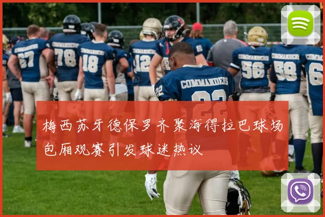 梅西苏牙德保罗齐聚海得拉巴球场包厢观赛引发球迷热议
