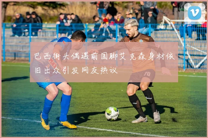 巴西街头偶遇前国脚艾克森身材依旧出众引发网友热议