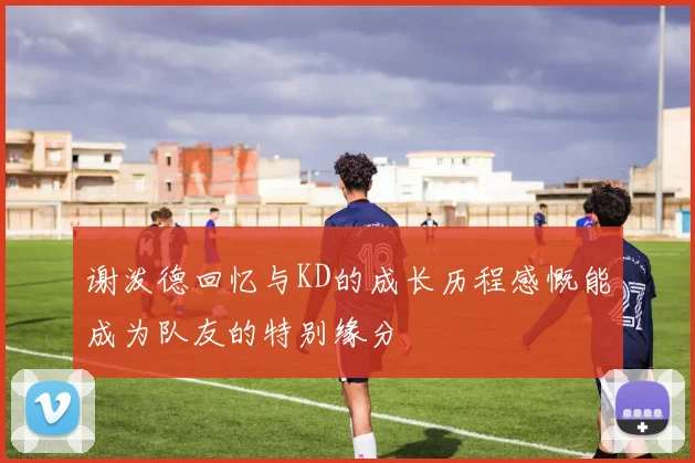 谢泼德回忆与KD的成长历程感慨能成为队友的特别缘分