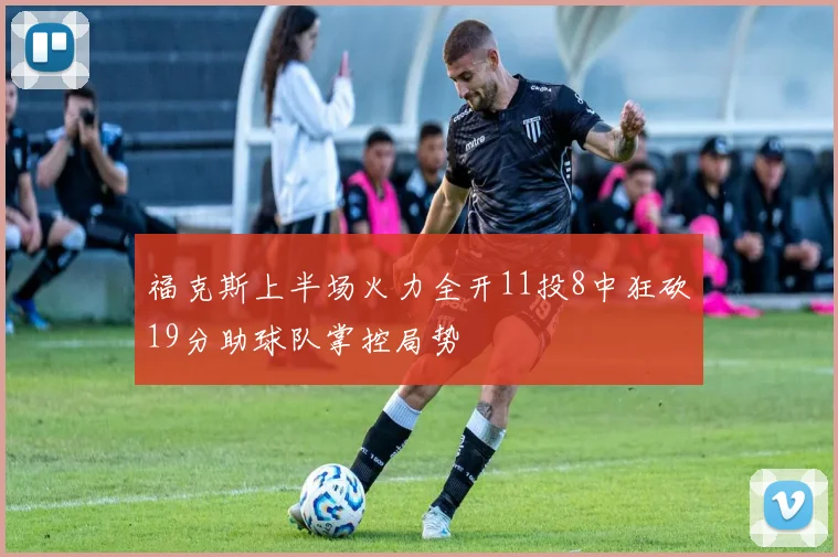福克斯上半场火力全开11投8中狂砍19分助球队掌控局势