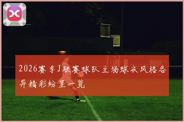 2026赛季J联赛球队主场球衣风格各异精彩纷呈一览
