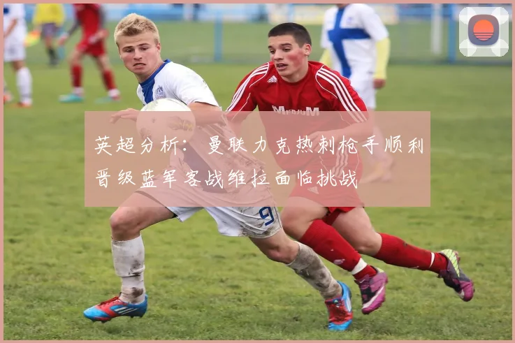 英超分析：曼联力克热刺枪手顺利晋级蓝军客战维拉面临挑战