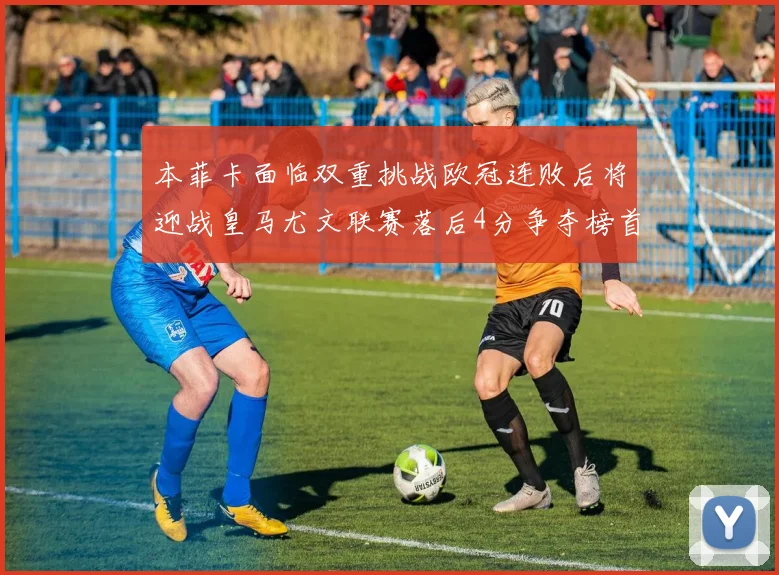 本菲卡面临双重挑战欧冠连败后将迎战皇马尤文联赛落后4分争夺榜首