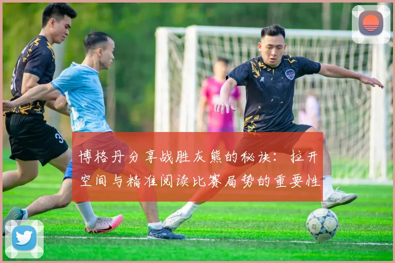 博格丹分享战胜灰熊的秘诀：拉开空间与精准阅读比赛局势的重要性